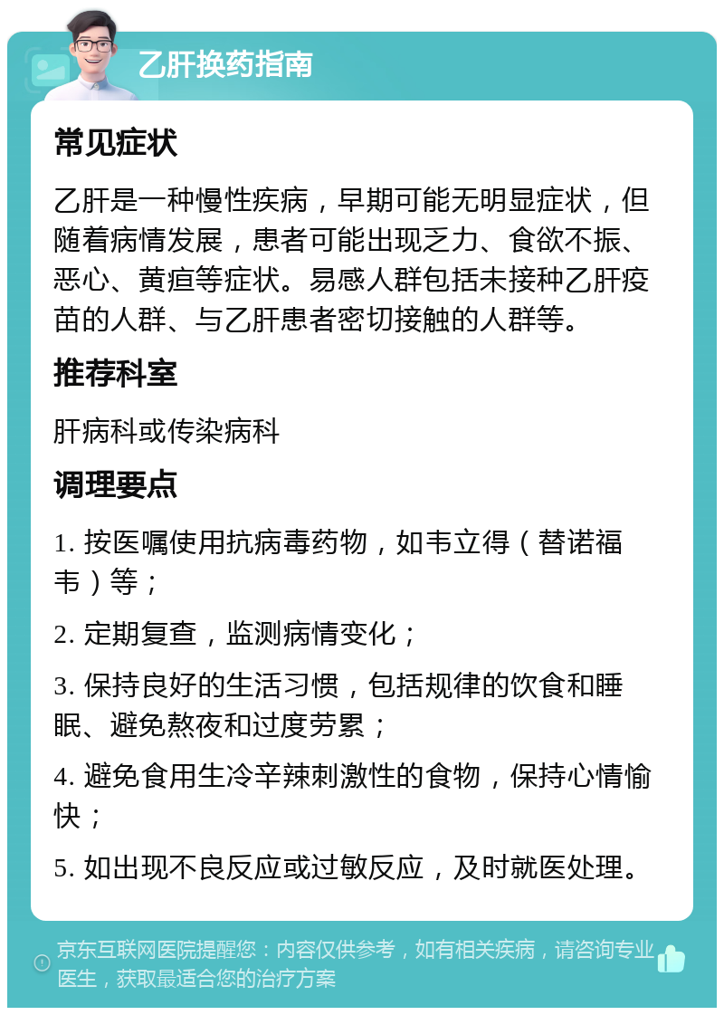 乙肝换药指南 常见症状 乙肝是一种慢性疾病，早期可能无明显症状，但随着病情发展，患者可能出现乏力、食欲不振、恶心、黄疸等症状。易感人群包括未接种乙肝疫苗的人群、与乙肝患者密切接触的人群等。 推荐科室 肝病科或传染病科 调理要点 1. 按医嘱使用抗病毒药物，如韦立得（替诺福韦）等； 2. 定期复查，监测病情变化； 3. 保持良好的生活习惯，包括规律的饮食和睡眠、避免熬夜和过度劳累； 4. 避免食用生冷辛辣刺激性的食物，保持心情愉快； 5. 如出现不良反应或过敏反应，及时就医处理。