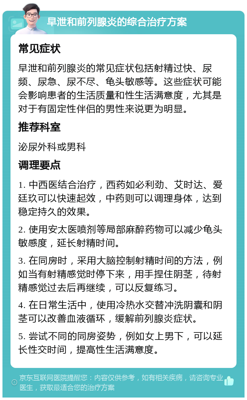 早泄和前列腺炎的综合治疗方案 常见症状 早泄和前列腺炎的常见症状包括射精过快、尿频、尿急、尿不尽、龟头敏感等。这些症状可能会影响患者的生活质量和性生活满意度，尤其是对于有固定性伴侣的男性来说更为明显。 推荐科室 泌尿外科或男科 调理要点 1. 中西医结合治疗，西药如必利劲、艾时达、爱廷玖可以快速起效，中药则可以调理身体，达到稳定持久的效果。 2. 使用安太医喷剂等局部麻醉药物可以减少龟头敏感度，延长射精时间。 3. 在同房时，采用大脑控制射精时间的方法，例如当有射精感觉时停下来，用手捏住阴茎，待射精感觉过去后再继续，可以反复练习。 4. 在日常生活中，使用冷热水交替冲洗阴囊和阴茎可以改善血液循环，缓解前列腺炎症状。 5. 尝试不同的同房姿势，例如女上男下，可以延长性交时间，提高性生活满意度。