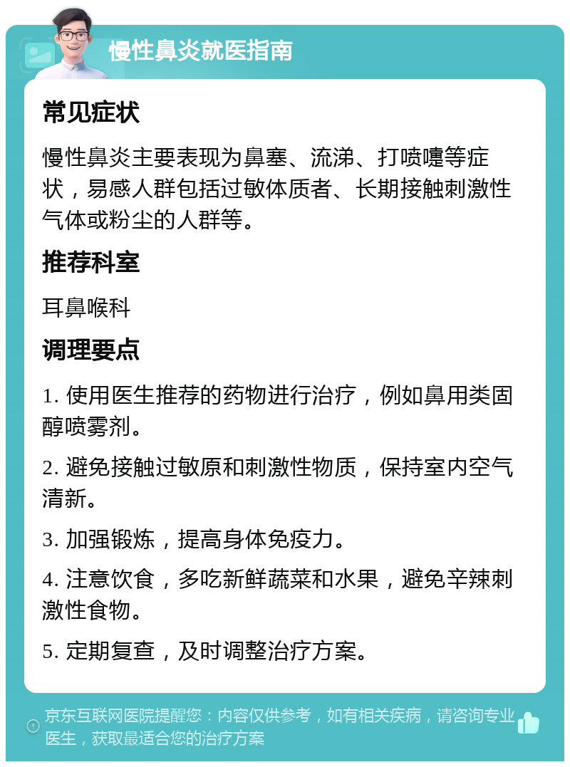 慢性鼻炎就医指南 常见症状 慢性鼻炎主要表现为鼻塞、流涕、打喷嚏等症状，易感人群包括过敏体质者、长期接触刺激性气体或粉尘的人群等。 推荐科室 耳鼻喉科 调理要点 1. 使用医生推荐的药物进行治疗，例如鼻用类固醇喷雾剂。 2. 避免接触过敏原和刺激性物质，保持室内空气清新。 3. 加强锻炼，提高身体免疫力。 4. 注意饮食，多吃新鲜蔬菜和水果，避免辛辣刺激性食物。 5. 定期复查，及时调整治疗方案。