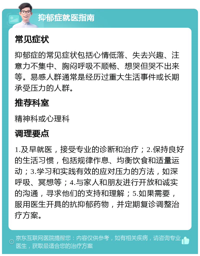 抑郁症就医指南 常见症状 抑郁症的常见症状包括心情低落、失去兴趣、注意力不集中、胸闷呼吸不顺畅、想哭但哭不出来等。易感人群通常是经历过重大生活事件或长期承受压力的人群。 推荐科室 精神科或心理科 调理要点 1.及早就医，接受专业的诊断和治疗；2.保持良好的生活习惯，包括规律作息、均衡饮食和适量运动；3.学习和实践有效的应对压力的方法，如深呼吸、冥想等；4.与家人和朋友进行开放和诚实的沟通，寻求他们的支持和理解；5.如果需要，服用医生开具的抗抑郁药物，并定期复诊调整治疗方案。