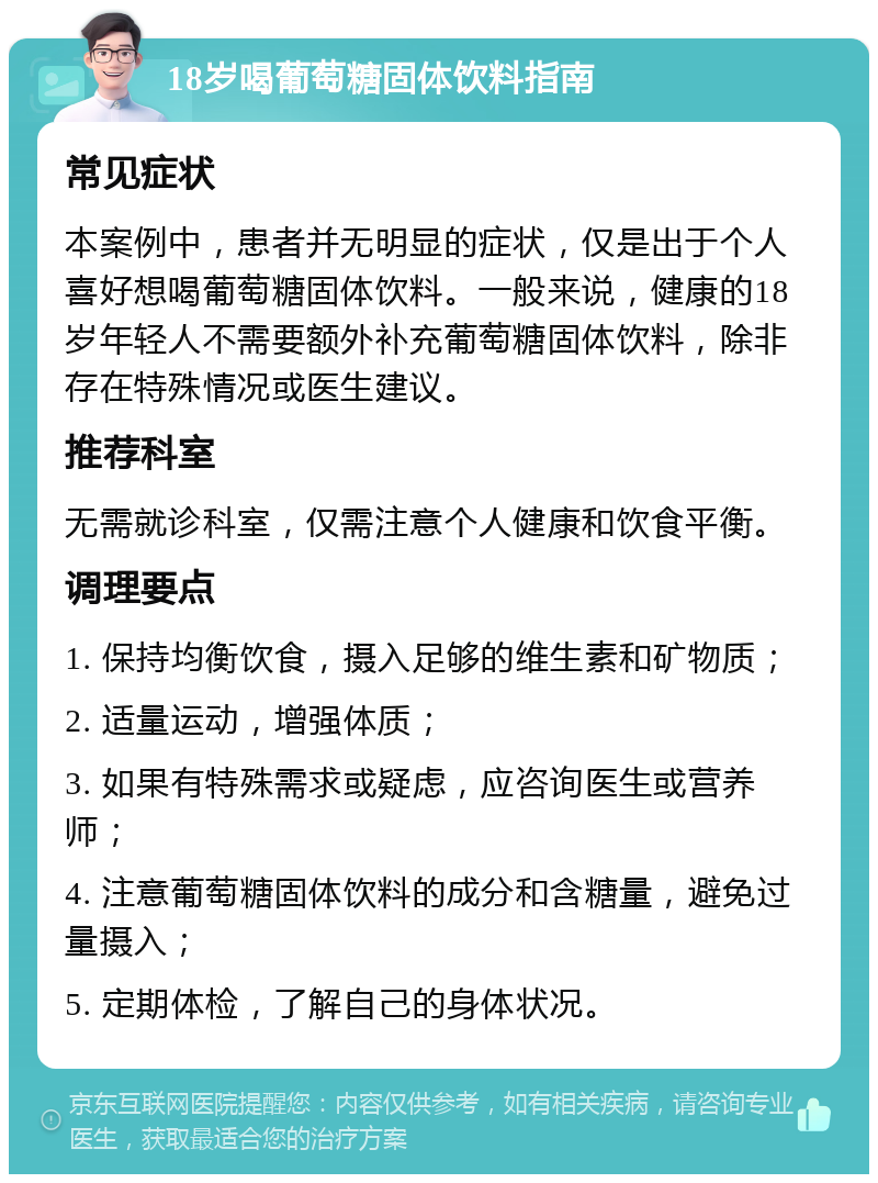 18岁喝葡萄糖固体饮料指南 常见症状 本案例中，患者并无明显的症状，仅是出于个人喜好想喝葡萄糖固体饮料。一般来说，健康的18岁年轻人不需要额外补充葡萄糖固体饮料，除非存在特殊情况或医生建议。 推荐科室 无需就诊科室，仅需注意个人健康和饮食平衡。 调理要点 1. 保持均衡饮食，摄入足够的维生素和矿物质； 2. 适量运动，增强体质； 3. 如果有特殊需求或疑虑，应咨询医生或营养师； 4. 注意葡萄糖固体饮料的成分和含糖量，避免过量摄入； 5. 定期体检，了解自己的身体状况。