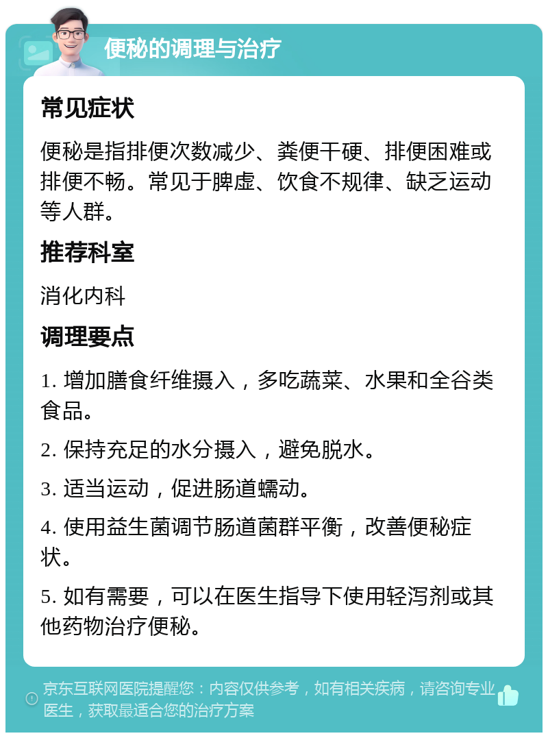 便秘的调理与治疗 常见症状 便秘是指排便次数减少、粪便干硬、排便困难或排便不畅。常见于脾虚、饮食不规律、缺乏运动等人群。 推荐科室 消化内科 调理要点 1. 增加膳食纤维摄入，多吃蔬菜、水果和全谷类食品。 2. 保持充足的水分摄入，避免脱水。 3. 适当运动，促进肠道蠕动。 4. 使用益生菌调节肠道菌群平衡，改善便秘症状。 5. 如有需要，可以在医生指导下使用轻泻剂或其他药物治疗便秘。