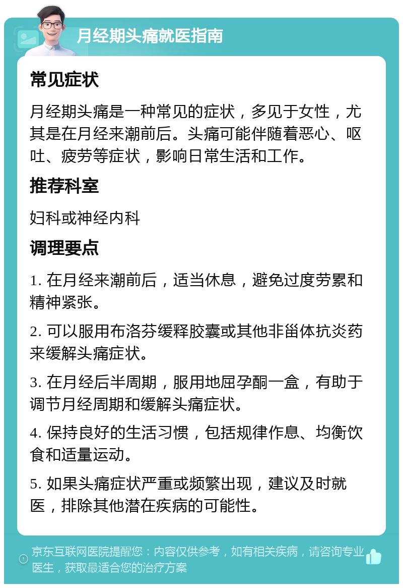 月经期头痛就医指南 常见症状 月经期头痛是一种常见的症状，多见于女性，尤其是在月经来潮前后。头痛可能伴随着恶心、呕吐、疲劳等症状，影响日常生活和工作。 推荐科室 妇科或神经内科 调理要点 1. 在月经来潮前后，适当休息，避免过度劳累和精神紧张。 2. 可以服用布洛芬缓释胶囊或其他非甾体抗炎药来缓解头痛症状。 3. 在月经后半周期，服用地屈孕酮一盒，有助于调节月经周期和缓解头痛症状。 4. 保持良好的生活习惯，包括规律作息、均衡饮食和适量运动。 5. 如果头痛症状严重或频繁出现，建议及时就医，排除其他潜在疾病的可能性。