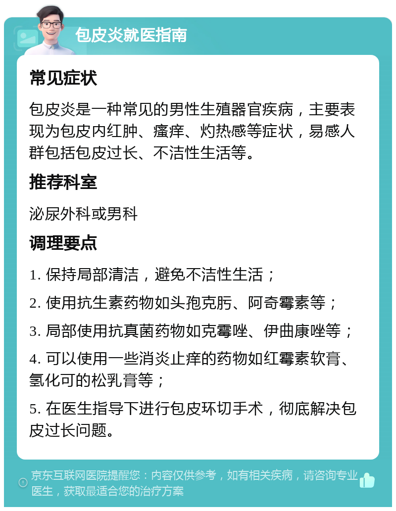 包皮炎就医指南 常见症状 包皮炎是一种常见的男性生殖器官疾病，主要表现为包皮内红肿、瘙痒、灼热感等症状，易感人群包括包皮过长、不洁性生活等。 推荐科室 泌尿外科或男科 调理要点 1. 保持局部清洁，避免不洁性生活； 2. 使用抗生素药物如头孢克肟、阿奇霉素等； 3. 局部使用抗真菌药物如克霉唑、伊曲康唑等； 4. 可以使用一些消炎止痒的药物如红霉素软膏、氢化可的松乳膏等； 5. 在医生指导下进行包皮环切手术，彻底解决包皮过长问题。