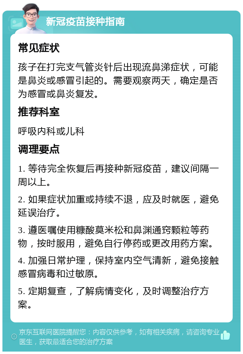 新冠疫苗接种指南 常见症状 孩子在打完支气管炎针后出现流鼻涕症状，可能是鼻炎或感冒引起的。需要观察两天，确定是否为感冒或鼻炎复发。 推荐科室 呼吸内科或儿科 调理要点 1. 等待完全恢复后再接种新冠疫苗，建议间隔一周以上。 2. 如果症状加重或持续不退，应及时就医，避免延误治疗。 3. 遵医嘱使用糠酸莫米松和鼻渊通窍颗粒等药物，按时服用，避免自行停药或更改用药方案。 4. 加强日常护理，保持室内空气清新，避免接触感冒病毒和过敏原。 5. 定期复查，了解病情变化，及时调整治疗方案。