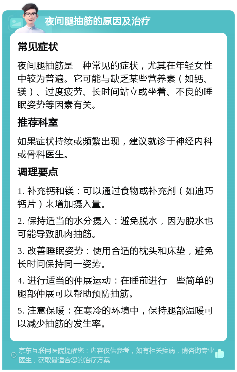 夜间腿抽筋的原因及治疗 常见症状 夜间腿抽筋是一种常见的症状，尤其在年轻女性中较为普遍。它可能与缺乏某些营养素（如钙、镁）、过度疲劳、长时间站立或坐着、不良的睡眠姿势等因素有关。 推荐科室 如果症状持续或频繁出现，建议就诊于神经内科或骨科医生。 调理要点 1. 补充钙和镁：可以通过食物或补充剂（如迪巧钙片）来增加摄入量。 2. 保持适当的水分摄入：避免脱水，因为脱水也可能导致肌肉抽筋。 3. 改善睡眠姿势：使用合适的枕头和床垫，避免长时间保持同一姿势。 4. 进行适当的伸展运动：在睡前进行一些简单的腿部伸展可以帮助预防抽筋。 5. 注意保暖：在寒冷的环境中，保持腿部温暖可以减少抽筋的发生率。