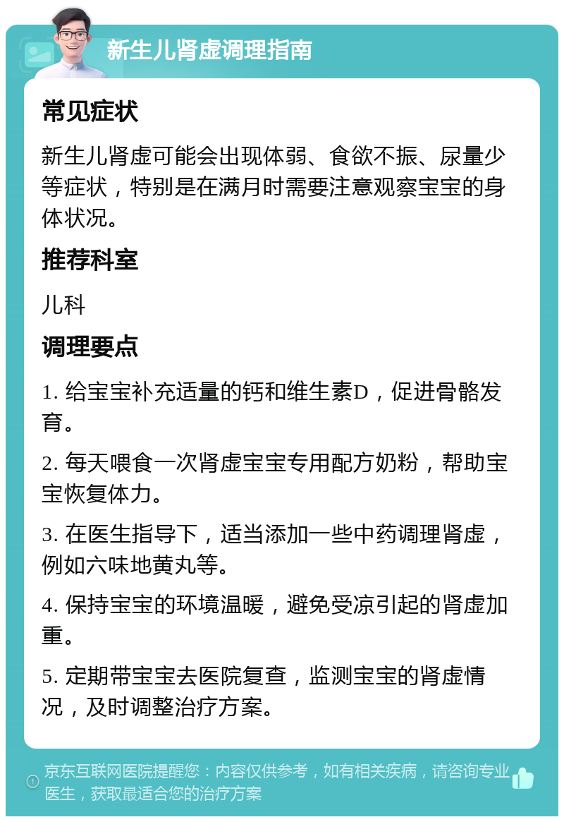 新生儿肾虚调理指南 常见症状 新生儿肾虚可能会出现体弱、食欲不振、尿量少等症状，特别是在满月时需要注意观察宝宝的身体状况。 推荐科室 儿科 调理要点 1. 给宝宝补充适量的钙和维生素D，促进骨骼发育。 2. 每天喂食一次肾虚宝宝专用配方奶粉，帮助宝宝恢复体力。 3. 在医生指导下，适当添加一些中药调理肾虚，例如六味地黄丸等。 4. 保持宝宝的环境温暖，避免受凉引起的肾虚加重。 5. 定期带宝宝去医院复查，监测宝宝的肾虚情况，及时调整治疗方案。