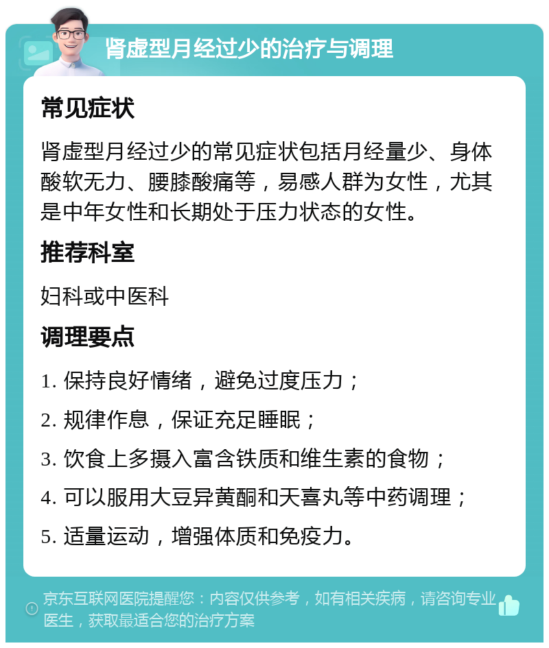 肾虚型月经过少的治疗与调理 常见症状 肾虚型月经过少的常见症状包括月经量少、身体酸软无力、腰膝酸痛等，易感人群为女性，尤其是中年女性和长期处于压力状态的女性。 推荐科室 妇科或中医科 调理要点 1. 保持良好情绪，避免过度压力； 2. 规律作息，保证充足睡眠； 3. 饮食上多摄入富含铁质和维生素的食物； 4. 可以服用大豆异黄酮和天喜丸等中药调理； 5. 适量运动，增强体质和免疫力。