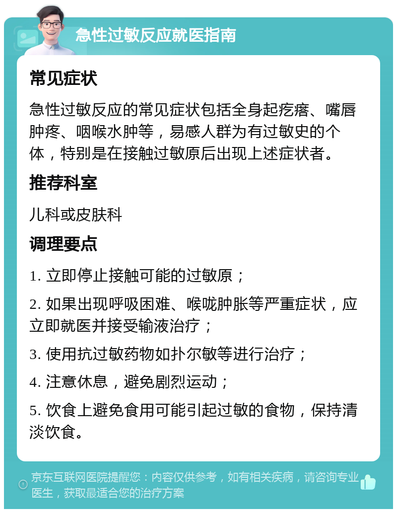 急性过敏反应就医指南 常见症状 急性过敏反应的常见症状包括全身起疙瘩、嘴唇肿疼、咽喉水肿等，易感人群为有过敏史的个体，特别是在接触过敏原后出现上述症状者。 推荐科室 儿科或皮肤科 调理要点 1. 立即停止接触可能的过敏原； 2. 如果出现呼吸困难、喉咙肿胀等严重症状，应立即就医并接受输液治疗； 3. 使用抗过敏药物如扑尔敏等进行治疗； 4. 注意休息，避免剧烈运动； 5. 饮食上避免食用可能引起过敏的食物，保持清淡饮食。