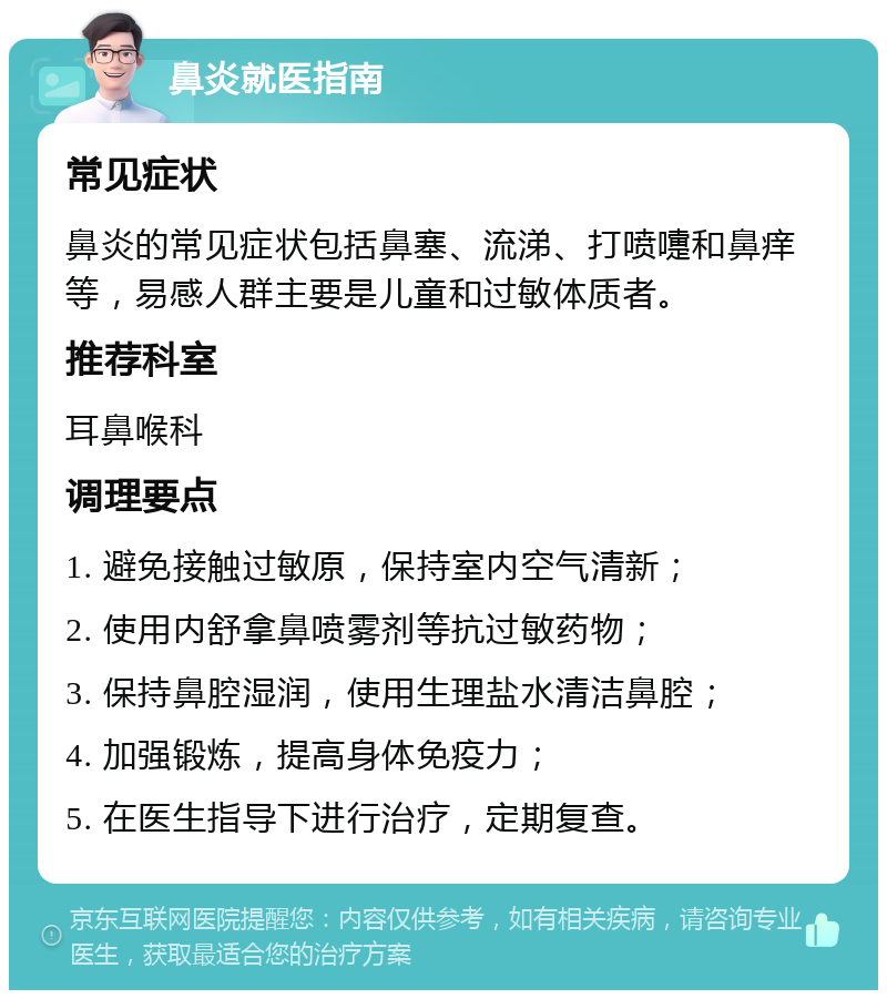 鼻炎就医指南 常见症状 鼻炎的常见症状包括鼻塞、流涕、打喷嚏和鼻痒等，易感人群主要是儿童和过敏体质者。 推荐科室 耳鼻喉科 调理要点 1. 避免接触过敏原，保持室内空气清新； 2. 使用内舒拿鼻喷雾剂等抗过敏药物； 3. 保持鼻腔湿润，使用生理盐水清洁鼻腔； 4. 加强锻炼，提高身体免疫力； 5. 在医生指导下进行治疗，定期复查。