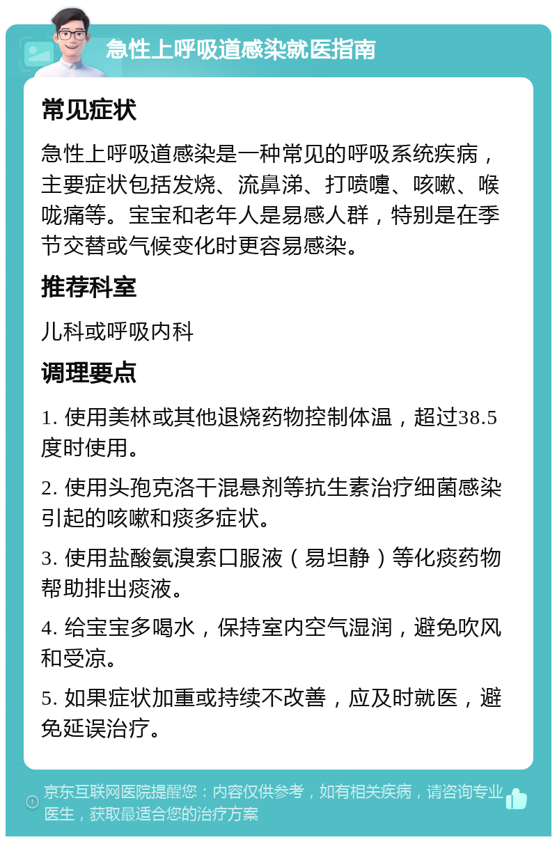 急性上呼吸道感染就医指南 常见症状 急性上呼吸道感染是一种常见的呼吸系统疾病，主要症状包括发烧、流鼻涕、打喷嚏、咳嗽、喉咙痛等。宝宝和老年人是易感人群，特别是在季节交替或气候变化时更容易感染。 推荐科室 儿科或呼吸内科 调理要点 1. 使用美林或其他退烧药物控制体温，超过38.5度时使用。 2. 使用头孢克洛干混悬剂等抗生素治疗细菌感染引起的咳嗽和痰多症状。 3. 使用盐酸氨溴索口服液（易坦静）等化痰药物帮助排出痰液。 4. 给宝宝多喝水，保持室内空气湿润，避免吹风和受凉。 5. 如果症状加重或持续不改善，应及时就医，避免延误治疗。