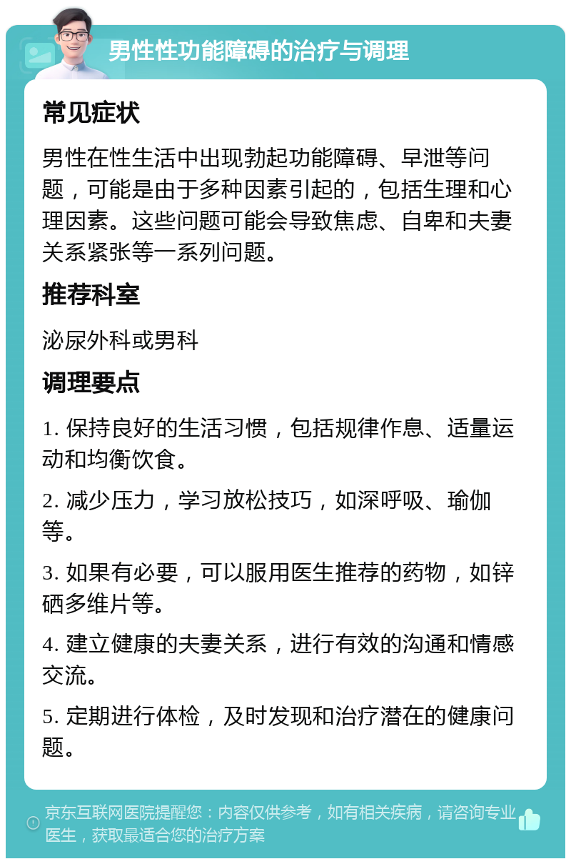 男性性功能障碍的治疗与调理 常见症状 男性在性生活中出现勃起功能障碍、早泄等问题，可能是由于多种因素引起的，包括生理和心理因素。这些问题可能会导致焦虑、自卑和夫妻关系紧张等一系列问题。 推荐科室 泌尿外科或男科 调理要点 1. 保持良好的生活习惯，包括规律作息、适量运动和均衡饮食。 2. 减少压力，学习放松技巧，如深呼吸、瑜伽等。 3. 如果有必要，可以服用医生推荐的药物，如锌硒多维片等。 4. 建立健康的夫妻关系，进行有效的沟通和情感交流。 5. 定期进行体检，及时发现和治疗潜在的健康问题。