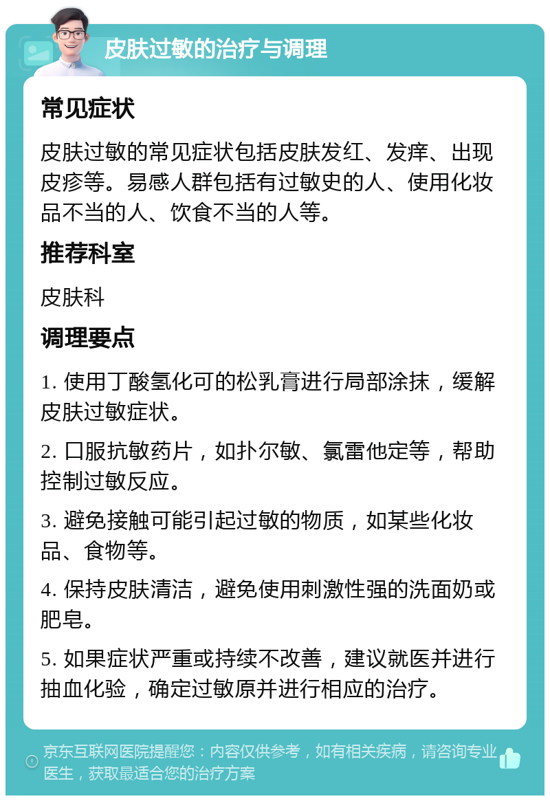 皮肤过敏的治疗与调理 常见症状 皮肤过敏的常见症状包括皮肤发红、发痒、出现皮疹等。易感人群包括有过敏史的人、使用化妆品不当的人、饮食不当的人等。 推荐科室 皮肤科 调理要点 1. 使用丁酸氢化可的松乳膏进行局部涂抹，缓解皮肤过敏症状。 2. 口服抗敏药片，如扑尔敏、氯雷他定等，帮助控制过敏反应。 3. 避免接触可能引起过敏的物质，如某些化妆品、食物等。 4. 保持皮肤清洁，避免使用刺激性强的洗面奶或肥皂。 5. 如果症状严重或持续不改善，建议就医并进行抽血化验，确定过敏原并进行相应的治疗。