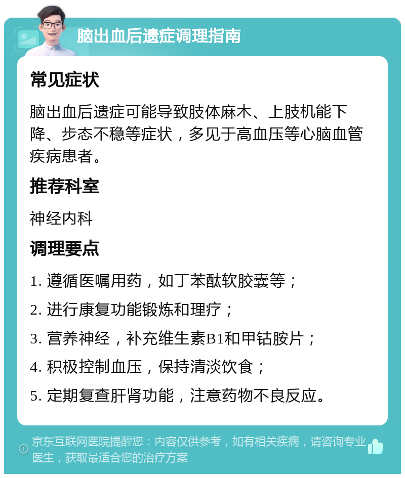 脑出血后遗症调理指南 常见症状 脑出血后遗症可能导致肢体麻木、上肢机能下降、步态不稳等症状，多见于高血压等心脑血管疾病患者。 推荐科室 神经内科 调理要点 1. 遵循医嘱用药，如丁苯酞软胶囊等； 2. 进行康复功能锻炼和理疗； 3. 营养神经，补充维生素B1和甲钴胺片； 4. 积极控制血压，保持清淡饮食； 5. 定期复查肝肾功能，注意药物不良反应。