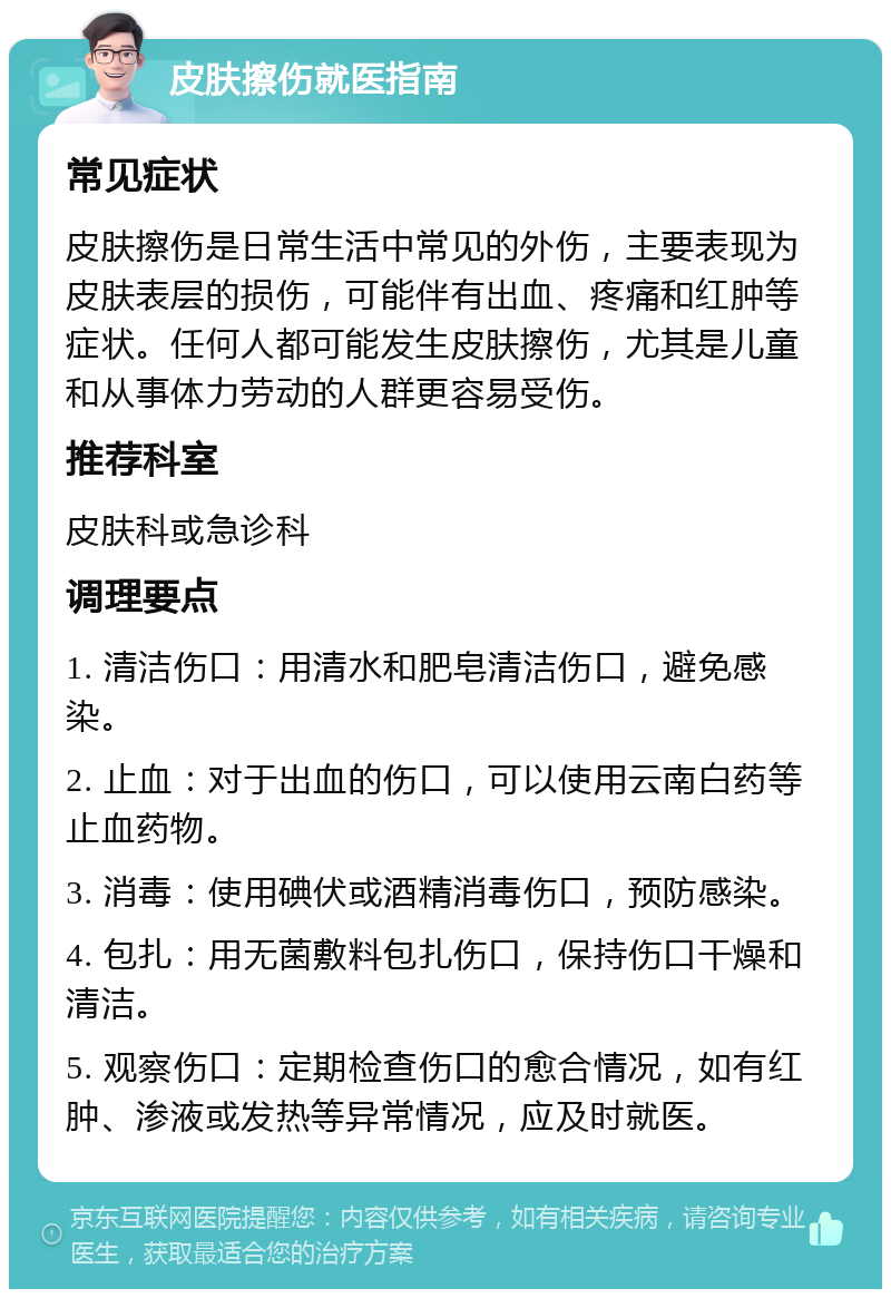 皮肤擦伤就医指南 常见症状 皮肤擦伤是日常生活中常见的外伤，主要表现为皮肤表层的损伤，可能伴有出血、疼痛和红肿等症状。任何人都可能发生皮肤擦伤，尤其是儿童和从事体力劳动的人群更容易受伤。 推荐科室 皮肤科或急诊科 调理要点 1. 清洁伤口：用清水和肥皂清洁伤口，避免感染。 2. 止血：对于出血的伤口，可以使用云南白药等止血药物。 3. 消毒：使用碘伏或酒精消毒伤口，预防感染。 4. 包扎：用无菌敷料包扎伤口，保持伤口干燥和清洁。 5. 观察伤口：定期检查伤口的愈合情况，如有红肿、渗液或发热等异常情况，应及时就医。