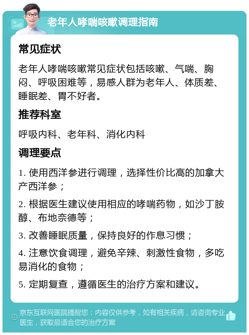 老年人哮喘咳嗽调理指南 常见症状 老年人哮喘咳嗽常见症状包括咳嗽、气喘、胸闷、呼吸困难等，易感人群为老年人、体质差、睡眠差、胃不好者。 推荐科室 呼吸内科、老年科、消化内科 调理要点 1. 使用西洋参进行调理，选择性价比高的加拿大产西洋参； 2. 根据医生建议使用相应的哮喘药物，如沙丁胺醇、布地奈德等； 3. 改善睡眠质量，保持良好的作息习惯； 4. 注意饮食调理，避免辛辣、刺激性食物，多吃易消化的食物； 5. 定期复查，遵循医生的治疗方案和建议。