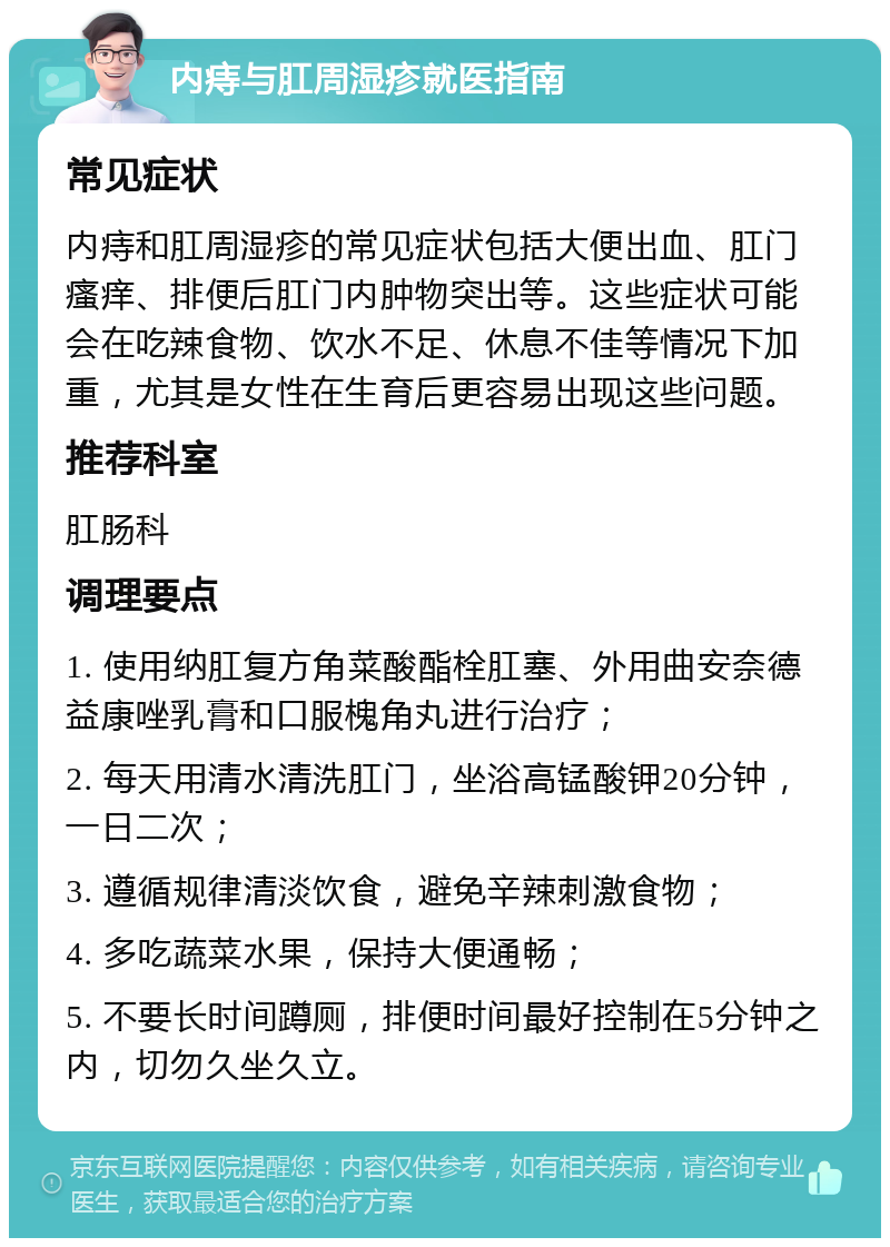 内痔与肛周湿疹就医指南 常见症状 内痔和肛周湿疹的常见症状包括大便出血、肛门瘙痒、排便后肛门内肿物突出等。这些症状可能会在吃辣食物、饮水不足、休息不佳等情况下加重，尤其是女性在生育后更容易出现这些问题。 推荐科室 肛肠科 调理要点 1. 使用纳肛复方角菜酸酯栓肛塞、外用曲安奈德益康唑乳膏和口服槐角丸进行治疗； 2. 每天用清水清洗肛门，坐浴高锰酸钾20分钟，一日二次； 3. 遵循规律清淡饮食，避免辛辣刺激食物； 4. 多吃蔬菜水果，保持大便通畅； 5. 不要长时间蹲厕，排便时间最好控制在5分钟之内，切勿久坐久立。