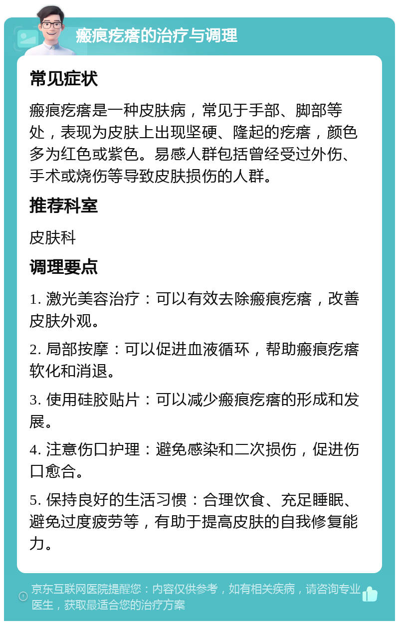 瘢痕疙瘩的治疗与调理 常见症状 瘢痕疙瘩是一种皮肤病，常见于手部、脚部等处，表现为皮肤上出现坚硬、隆起的疙瘩，颜色多为红色或紫色。易感人群包括曾经受过外伤、手术或烧伤等导致皮肤损伤的人群。 推荐科室 皮肤科 调理要点 1. 激光美容治疗：可以有效去除瘢痕疙瘩，改善皮肤外观。 2. 局部按摩：可以促进血液循环，帮助瘢痕疙瘩软化和消退。 3. 使用硅胶贴片：可以减少瘢痕疙瘩的形成和发展。 4. 注意伤口护理：避免感染和二次损伤，促进伤口愈合。 5. 保持良好的生活习惯：合理饮食、充足睡眠、避免过度疲劳等，有助于提高皮肤的自我修复能力。