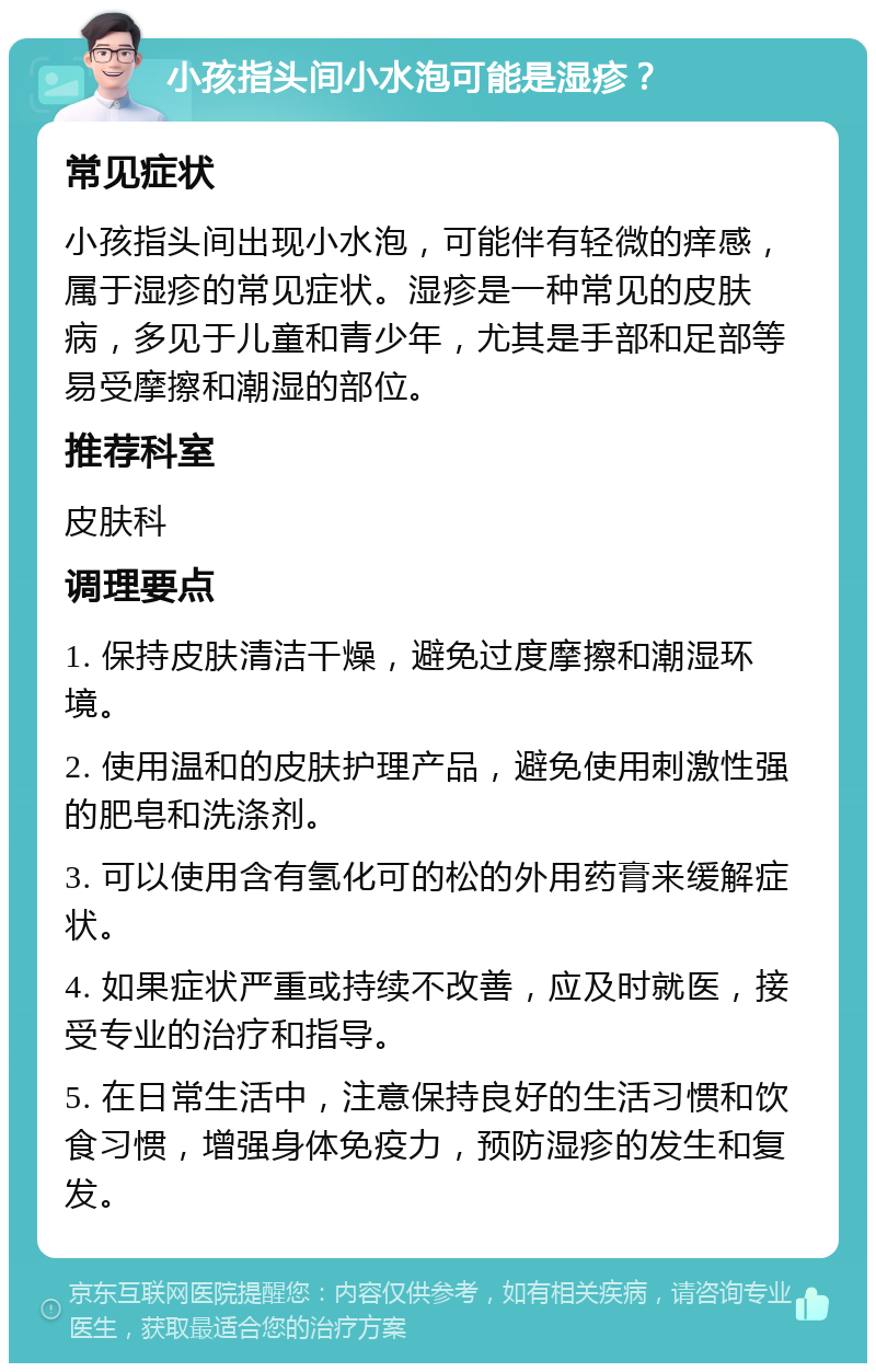 小孩指头间小水泡可能是湿疹？ 常见症状 小孩指头间出现小水泡，可能伴有轻微的痒感，属于湿疹的常见症状。湿疹是一种常见的皮肤病，多见于儿童和青少年，尤其是手部和足部等易受摩擦和潮湿的部位。 推荐科室 皮肤科 调理要点 1. 保持皮肤清洁干燥，避免过度摩擦和潮湿环境。 2. 使用温和的皮肤护理产品，避免使用刺激性强的肥皂和洗涤剂。 3. 可以使用含有氢化可的松的外用药膏来缓解症状。 4. 如果症状严重或持续不改善，应及时就医，接受专业的治疗和指导。 5. 在日常生活中，注意保持良好的生活习惯和饮食习惯，增强身体免疫力，预防湿疹的发生和复发。