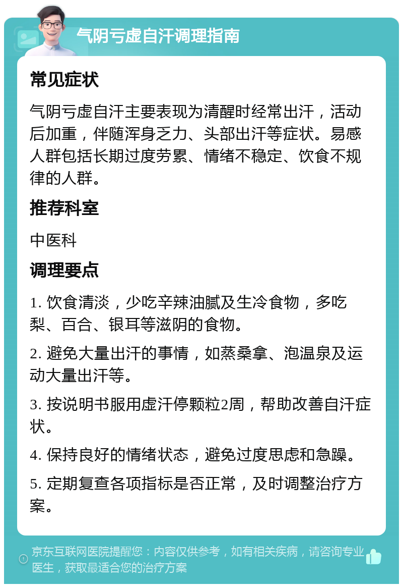 气阴亏虚自汗调理指南 常见症状 气阴亏虚自汗主要表现为清醒时经常出汗，活动后加重，伴随浑身乏力、头部出汗等症状。易感人群包括长期过度劳累、情绪不稳定、饮食不规律的人群。 推荐科室 中医科 调理要点 1. 饮食清淡，少吃辛辣油腻及生冷食物，多吃梨、百合、银耳等滋阴的食物。 2. 避免大量出汗的事情，如蒸桑拿、泡温泉及运动大量出汗等。 3. 按说明书服用虚汗停颗粒2周，帮助改善自汗症状。 4. 保持良好的情绪状态，避免过度思虑和急躁。 5. 定期复查各项指标是否正常，及时调整治疗方案。