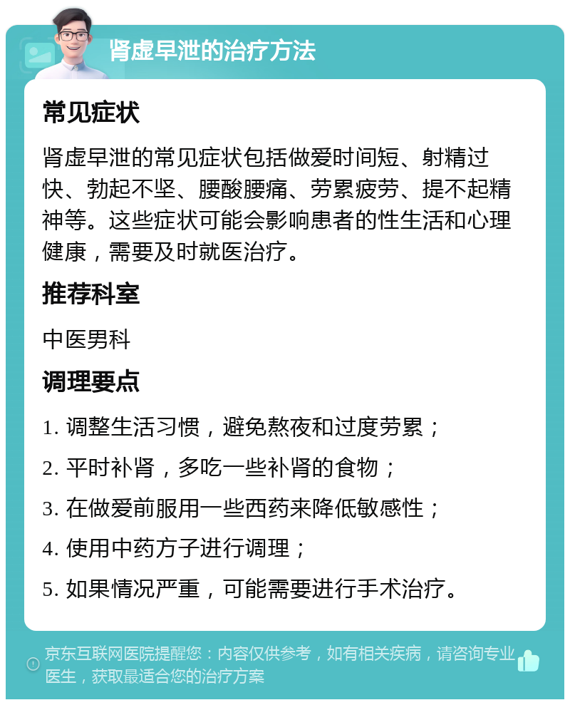 肾虚早泄的治疗方法 常见症状 肾虚早泄的常见症状包括做爱时间短、射精过快、勃起不坚、腰酸腰痛、劳累疲劳、提不起精神等。这些症状可能会影响患者的性生活和心理健康，需要及时就医治疗。 推荐科室 中医男科 调理要点 1. 调整生活习惯，避免熬夜和过度劳累； 2. 平时补肾，多吃一些补肾的食物； 3. 在做爱前服用一些西药来降低敏感性； 4. 使用中药方子进行调理； 5. 如果情况严重，可能需要进行手术治疗。