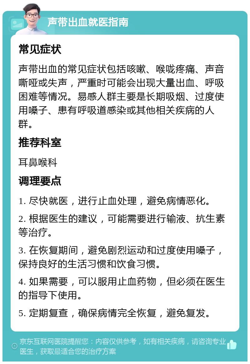 声带出血就医指南 常见症状 声带出血的常见症状包括咳嗽、喉咙疼痛、声音嘶哑或失声，严重时可能会出现大量出血、呼吸困难等情况。易感人群主要是长期吸烟、过度使用嗓子、患有呼吸道感染或其他相关疾病的人群。 推荐科室 耳鼻喉科 调理要点 1. 尽快就医，进行止血处理，避免病情恶化。 2. 根据医生的建议，可能需要进行输液、抗生素等治疗。 3. 在恢复期间，避免剧烈运动和过度使用嗓子，保持良好的生活习惯和饮食习惯。 4. 如果需要，可以服用止血药物，但必须在医生的指导下使用。 5. 定期复查，确保病情完全恢复，避免复发。