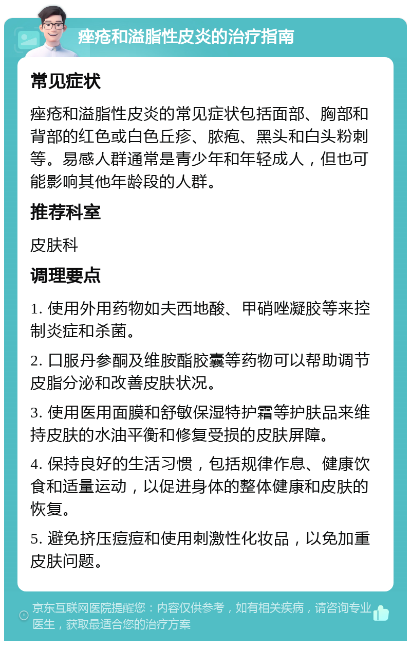 痤疮和溢脂性皮炎的治疗指南 常见症状 痤疮和溢脂性皮炎的常见症状包括面部、胸部和背部的红色或白色丘疹、脓疱、黑头和白头粉刺等。易感人群通常是青少年和年轻成人，但也可能影响其他年龄段的人群。 推荐科室 皮肤科 调理要点 1. 使用外用药物如夫西地酸、甲硝唑凝胶等来控制炎症和杀菌。 2. 口服丹参酮及维胺酯胶囊等药物可以帮助调节皮脂分泌和改善皮肤状况。 3. 使用医用面膜和舒敏保湿特护霜等护肤品来维持皮肤的水油平衡和修复受损的皮肤屏障。 4. 保持良好的生活习惯，包括规律作息、健康饮食和适量运动，以促进身体的整体健康和皮肤的恢复。 5. 避免挤压痘痘和使用刺激性化妆品，以免加重皮肤问题。