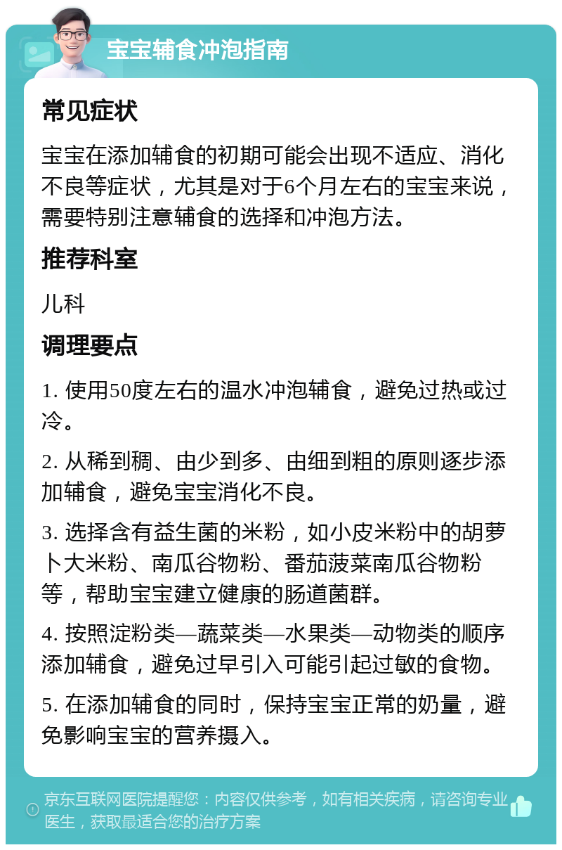 宝宝辅食冲泡指南 常见症状 宝宝在添加辅食的初期可能会出现不适应、消化不良等症状，尤其是对于6个月左右的宝宝来说，需要特别注意辅食的选择和冲泡方法。 推荐科室 儿科 调理要点 1. 使用50度左右的温水冲泡辅食，避免过热或过冷。 2. 从稀到稠、由少到多、由细到粗的原则逐步添加辅食，避免宝宝消化不良。 3. 选择含有益生菌的米粉，如小皮米粉中的胡萝卜大米粉、南瓜谷物粉、番茄菠菜南瓜谷物粉等，帮助宝宝建立健康的肠道菌群。 4. 按照淀粉类—蔬菜类—水果类—动物类的顺序添加辅食，避免过早引入可能引起过敏的食物。 5. 在添加辅食的同时，保持宝宝正常的奶量，避免影响宝宝的营养摄入。