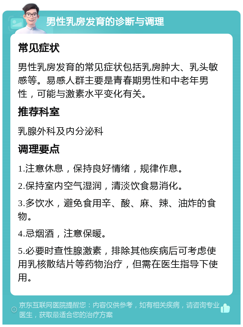 男性乳房发育的诊断与调理 常见症状 男性乳房发育的常见症状包括乳房肿大、乳头敏感等。易感人群主要是青春期男性和中老年男性，可能与激素水平变化有关。 推荐科室 乳腺外科及内分泌科 调理要点 1.注意休息，保持良好情绪，规律作息。 2.保持室内空气湿润，清淡饮食易消化。 3.多饮水，避免食用辛、酸、麻、辣、油炸的食物。 4.忌烟酒，注意保暖。 5.必要时查性腺激素，排除其他疾病后可考虑使用乳核散结片等药物治疗，但需在医生指导下使用。