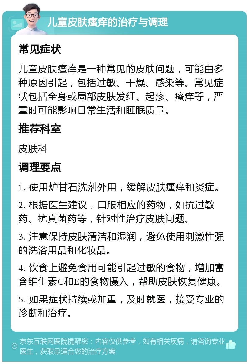 儿童皮肤瘙痒的治疗与调理 常见症状 儿童皮肤瘙痒是一种常见的皮肤问题，可能由多种原因引起，包括过敏、干燥、感染等。常见症状包括全身或局部皮肤发红、起疹、瘙痒等，严重时可能影响日常生活和睡眠质量。 推荐科室 皮肤科 调理要点 1. 使用炉甘石洗剂外用，缓解皮肤瘙痒和炎症。 2. 根据医生建议，口服相应的药物，如抗过敏药、抗真菌药等，针对性治疗皮肤问题。 3. 注意保持皮肤清洁和湿润，避免使用刺激性强的洗浴用品和化妆品。 4. 饮食上避免食用可能引起过敏的食物，增加富含维生素C和E的食物摄入，帮助皮肤恢复健康。 5. 如果症状持续或加重，及时就医，接受专业的诊断和治疗。