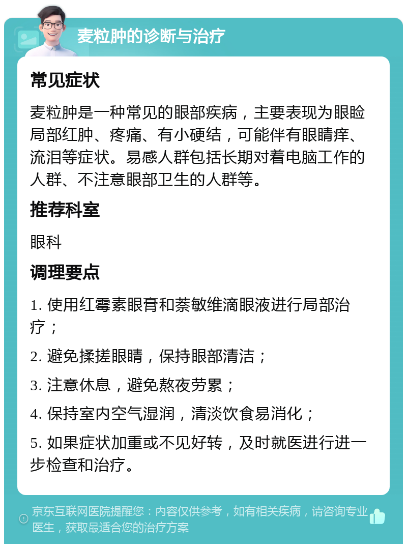 麦粒肿的诊断与治疗 常见症状 麦粒肿是一种常见的眼部疾病，主要表现为眼睑局部红肿、疼痛、有小硬结，可能伴有眼睛痒、流泪等症状。易感人群包括长期对着电脑工作的人群、不注意眼部卫生的人群等。 推荐科室 眼科 调理要点 1. 使用红霉素眼膏和萘敏维滴眼液进行局部治疗； 2. 避免揉搓眼睛，保持眼部清洁； 3. 注意休息，避免熬夜劳累； 4. 保持室内空气湿润，清淡饮食易消化； 5. 如果症状加重或不见好转，及时就医进行进一步检查和治疗。