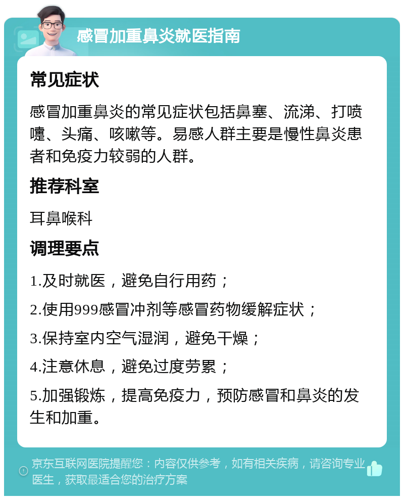 感冒加重鼻炎就医指南 常见症状 感冒加重鼻炎的常见症状包括鼻塞、流涕、打喷嚏、头痛、咳嗽等。易感人群主要是慢性鼻炎患者和免疫力较弱的人群。 推荐科室 耳鼻喉科 调理要点 1.及时就医，避免自行用药； 2.使用999感冒冲剂等感冒药物缓解症状； 3.保持室内空气湿润，避免干燥； 4.注意休息，避免过度劳累； 5.加强锻炼，提高免疫力，预防感冒和鼻炎的发生和加重。