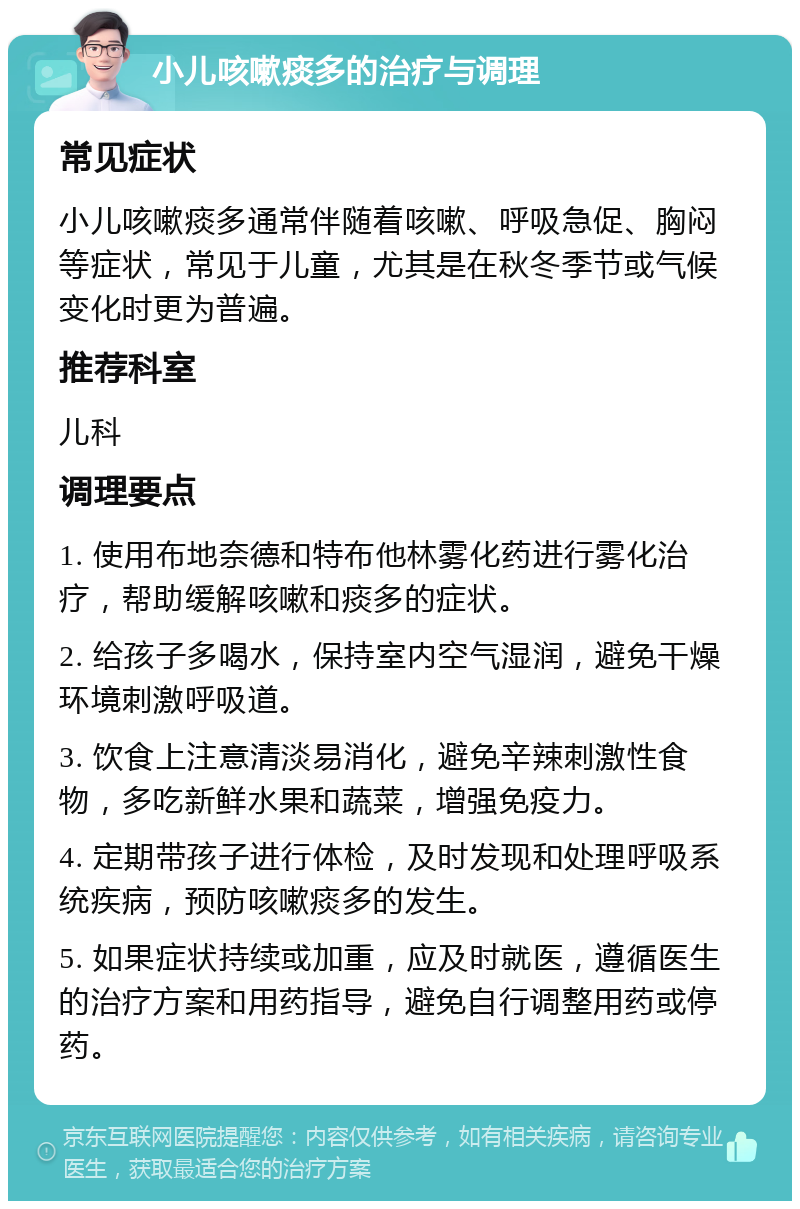 小儿咳嗽痰多的治疗与调理 常见症状 小儿咳嗽痰多通常伴随着咳嗽、呼吸急促、胸闷等症状，常见于儿童，尤其是在秋冬季节或气候变化时更为普遍。 推荐科室 儿科 调理要点 1. 使用布地奈德和特布他林雾化药进行雾化治疗，帮助缓解咳嗽和痰多的症状。 2. 给孩子多喝水，保持室内空气湿润，避免干燥环境刺激呼吸道。 3. 饮食上注意清淡易消化，避免辛辣刺激性食物，多吃新鲜水果和蔬菜，增强免疫力。 4. 定期带孩子进行体检，及时发现和处理呼吸系统疾病，预防咳嗽痰多的发生。 5. 如果症状持续或加重，应及时就医，遵循医生的治疗方案和用药指导，避免自行调整用药或停药。