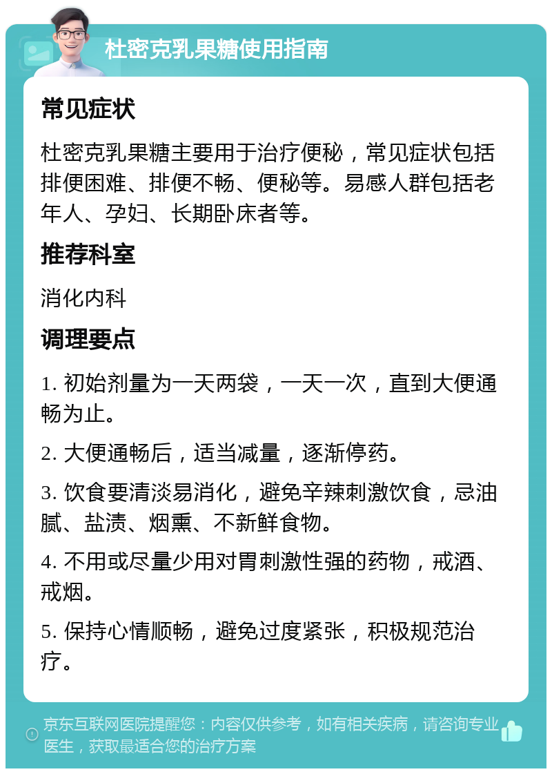 杜密克乳果糖使用指南 常见症状 杜密克乳果糖主要用于治疗便秘，常见症状包括排便困难、排便不畅、便秘等。易感人群包括老年人、孕妇、长期卧床者等。 推荐科室 消化内科 调理要点 1. 初始剂量为一天两袋，一天一次，直到大便通畅为止。 2. 大便通畅后，适当减量，逐渐停药。 3. 饮食要清淡易消化，避免辛辣刺激饮食，忌油腻、盐渍、烟熏、不新鲜食物。 4. 不用或尽量少用对胃刺激性强的药物，戒酒、戒烟。 5. 保持心情顺畅，避免过度紧张，积极规范治疗。