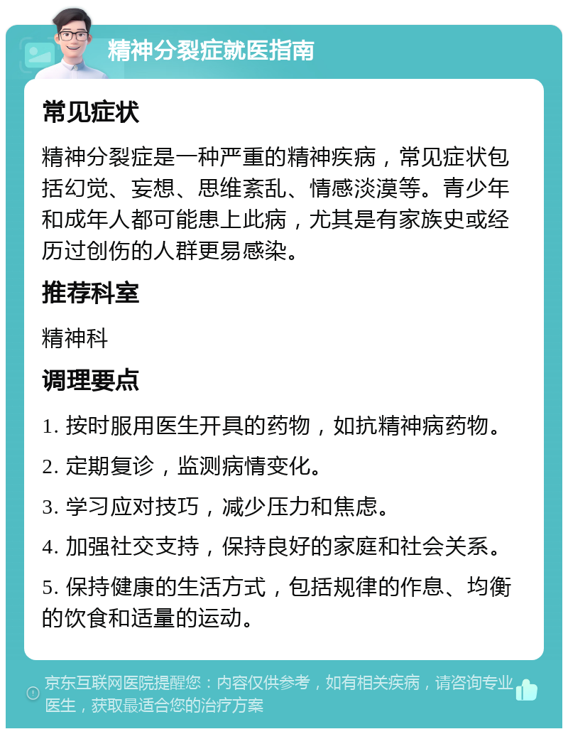 精神分裂症就医指南 常见症状 精神分裂症是一种严重的精神疾病，常见症状包括幻觉、妄想、思维紊乱、情感淡漠等。青少年和成年人都可能患上此病，尤其是有家族史或经历过创伤的人群更易感染。 推荐科室 精神科 调理要点 1. 按时服用医生开具的药物，如抗精神病药物。 2. 定期复诊，监测病情变化。 3. 学习应对技巧，减少压力和焦虑。 4. 加强社交支持，保持良好的家庭和社会关系。 5. 保持健康的生活方式，包括规律的作息、均衡的饮食和适量的运动。