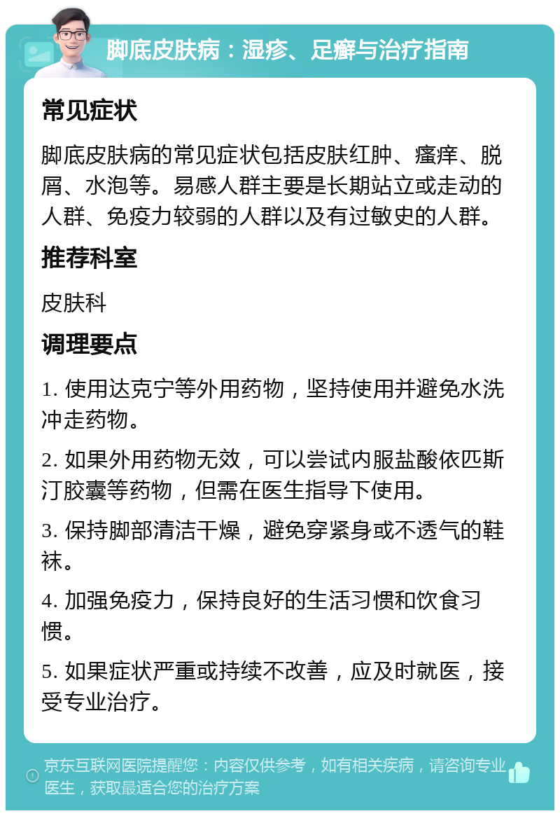 脚底皮肤病：湿疹、足癣与治疗指南 常见症状 脚底皮肤病的常见症状包括皮肤红肿、瘙痒、脱屑、水泡等。易感人群主要是长期站立或走动的人群、免疫力较弱的人群以及有过敏史的人群。 推荐科室 皮肤科 调理要点 1. 使用达克宁等外用药物，坚持使用并避免水洗冲走药物。 2. 如果外用药物无效，可以尝试内服盐酸依匹斯汀胶囊等药物，但需在医生指导下使用。 3. 保持脚部清洁干燥，避免穿紧身或不透气的鞋袜。 4. 加强免疫力，保持良好的生活习惯和饮食习惯。 5. 如果症状严重或持续不改善，应及时就医，接受专业治疗。