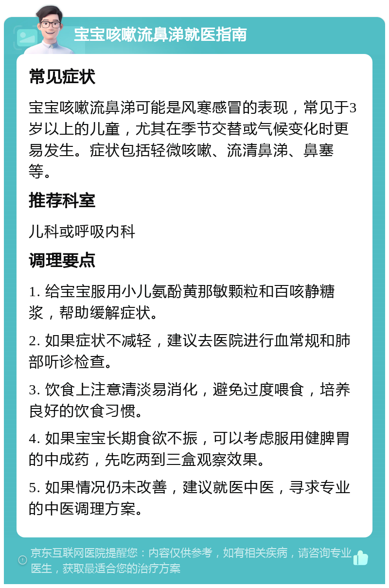 宝宝咳嗽流鼻涕就医指南 常见症状 宝宝咳嗽流鼻涕可能是风寒感冒的表现，常见于3岁以上的儿童，尤其在季节交替或气候变化时更易发生。症状包括轻微咳嗽、流清鼻涕、鼻塞等。 推荐科室 儿科或呼吸内科 调理要点 1. 给宝宝服用小儿氨酚黄那敏颗粒和百咳静糖浆，帮助缓解症状。 2. 如果症状不减轻，建议去医院进行血常规和肺部听诊检查。 3. 饮食上注意清淡易消化，避免过度喂食，培养良好的饮食习惯。 4. 如果宝宝长期食欲不振，可以考虑服用健脾胃的中成药，先吃两到三盒观察效果。 5. 如果情况仍未改善，建议就医中医，寻求专业的中医调理方案。