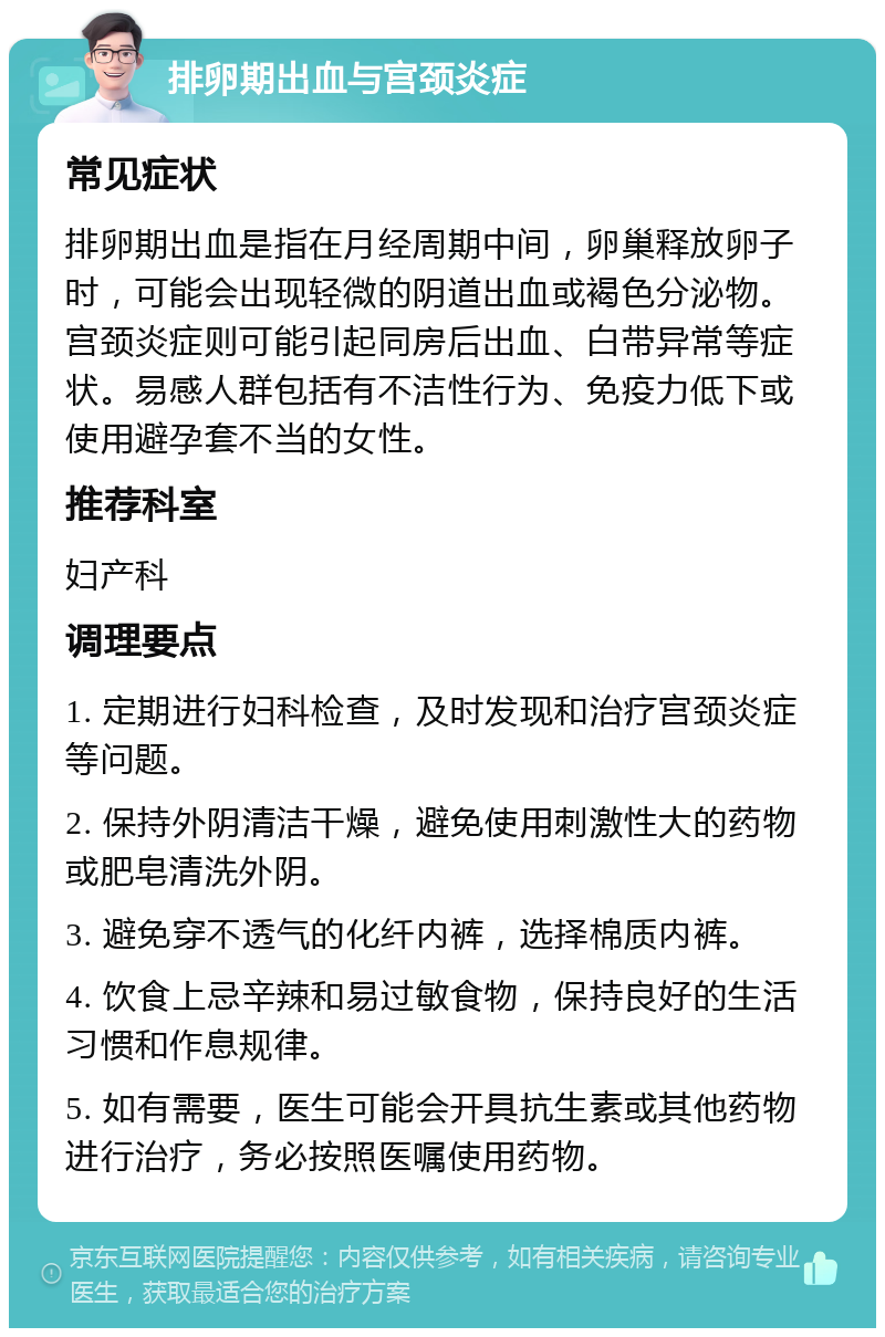 排卵期出血与宫颈炎症 常见症状 排卵期出血是指在月经周期中间，卵巢释放卵子时，可能会出现轻微的阴道出血或褐色分泌物。宫颈炎症则可能引起同房后出血、白带异常等症状。易感人群包括有不洁性行为、免疫力低下或使用避孕套不当的女性。 推荐科室 妇产科 调理要点 1. 定期进行妇科检查，及时发现和治疗宫颈炎症等问题。 2. 保持外阴清洁干燥，避免使用刺激性大的药物或肥皂清洗外阴。 3. 避免穿不透气的化纤内裤，选择棉质内裤。 4. 饮食上忌辛辣和易过敏食物，保持良好的生活习惯和作息规律。 5. 如有需要，医生可能会开具抗生素或其他药物进行治疗，务必按照医嘱使用药物。