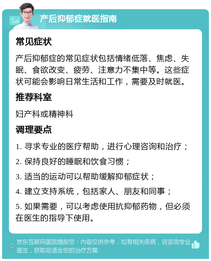 产后抑郁症就医指南 常见症状 产后抑郁症的常见症状包括情绪低落、焦虑、失眠、食欲改变、疲劳、注意力不集中等。这些症状可能会影响日常生活和工作，需要及时就医。 推荐科室 妇产科或精神科 调理要点 1. 寻求专业的医疗帮助，进行心理咨询和治疗； 2. 保持良好的睡眠和饮食习惯； 3. 适当的运动可以帮助缓解抑郁症状； 4. 建立支持系统，包括家人、朋友和同事； 5. 如果需要，可以考虑使用抗抑郁药物，但必须在医生的指导下使用。