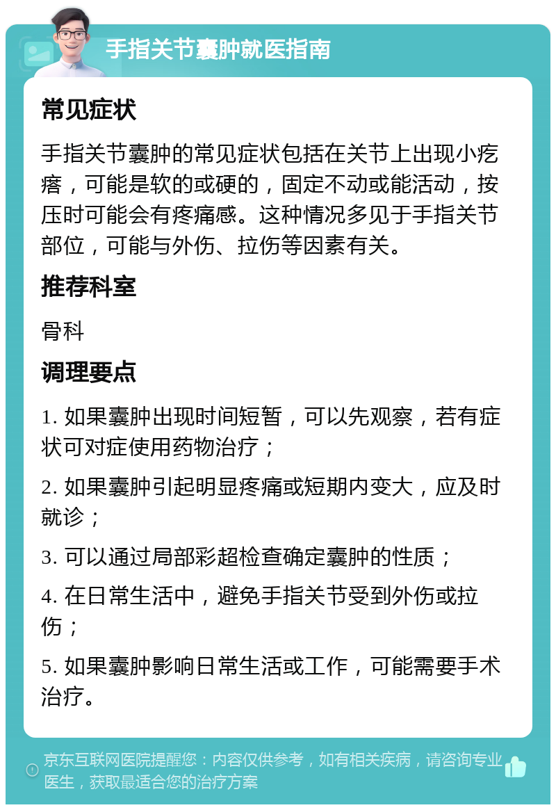 手指关节囊肿就医指南 常见症状 手指关节囊肿的常见症状包括在关节上出现小疙瘩，可能是软的或硬的，固定不动或能活动，按压时可能会有疼痛感。这种情况多见于手指关节部位，可能与外伤、拉伤等因素有关。 推荐科室 骨科 调理要点 1. 如果囊肿出现时间短暂，可以先观察，若有症状可对症使用药物治疗； 2. 如果囊肿引起明显疼痛或短期内变大，应及时就诊； 3. 可以通过局部彩超检查确定囊肿的性质； 4. 在日常生活中，避免手指关节受到外伤或拉伤； 5. 如果囊肿影响日常生活或工作，可能需要手术治疗。