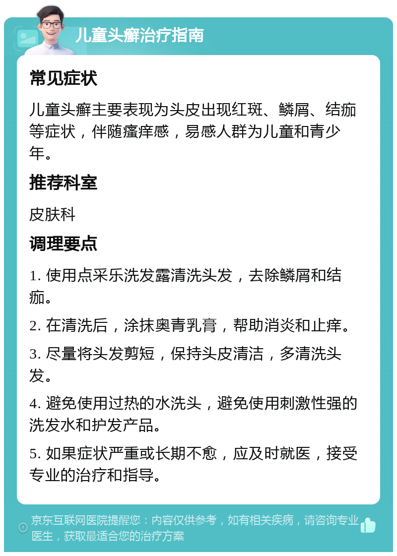 儿童头癣治疗指南 常见症状 儿童头癣主要表现为头皮出现红斑、鳞屑、结痂等症状，伴随瘙痒感，易感人群为儿童和青少年。 推荐科室 皮肤科 调理要点 1. 使用点采乐洗发露清洗头发，去除鳞屑和结痂。 2. 在清洗后，涂抹奥青乳膏，帮助消炎和止痒。 3. 尽量将头发剪短，保持头皮清洁，多清洗头发。 4. 避免使用过热的水洗头，避免使用刺激性强的洗发水和护发产品。 5. 如果症状严重或长期不愈，应及时就医，接受专业的治疗和指导。