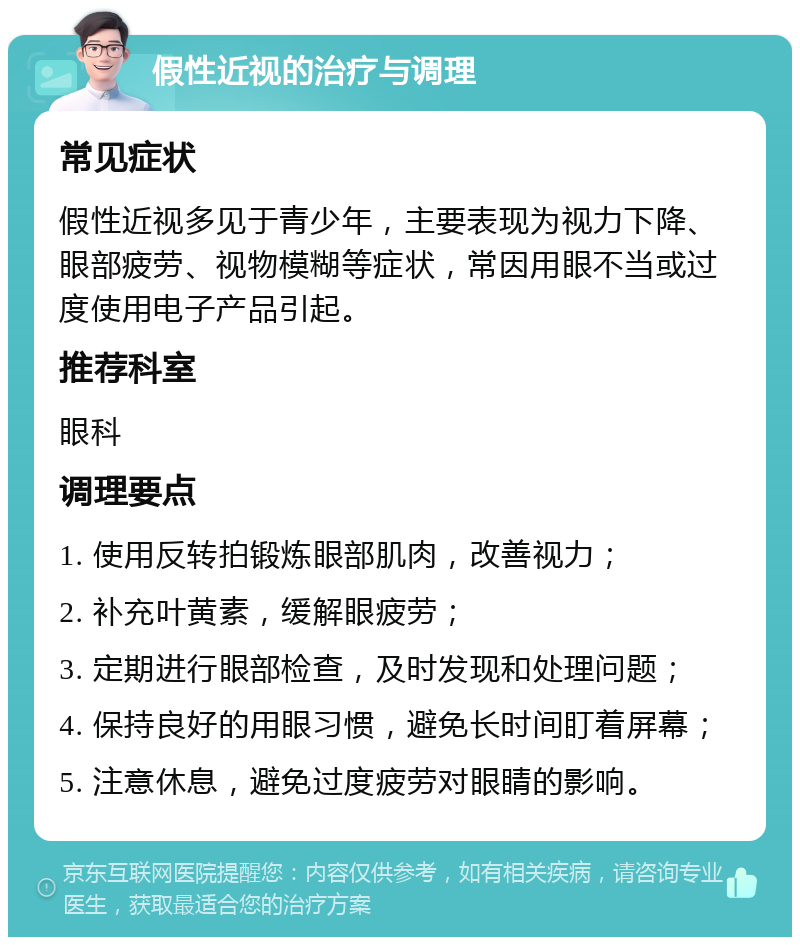 假性近视的治疗与调理 常见症状 假性近视多见于青少年，主要表现为视力下降、眼部疲劳、视物模糊等症状，常因用眼不当或过度使用电子产品引起。 推荐科室 眼科 调理要点 1. 使用反转拍锻炼眼部肌肉，改善视力； 2. 补充叶黄素，缓解眼疲劳； 3. 定期进行眼部检查，及时发现和处理问题； 4. 保持良好的用眼习惯，避免长时间盯着屏幕； 5. 注意休息，避免过度疲劳对眼睛的影响。