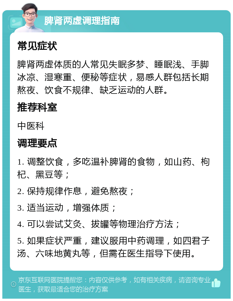 脾肾两虚调理指南 常见症状 脾肾两虚体质的人常见失眠多梦、睡眠浅、手脚冰凉、湿寒重、便秘等症状，易感人群包括长期熬夜、饮食不规律、缺乏运动的人群。 推荐科室 中医科 调理要点 1. 调整饮食，多吃温补脾肾的食物，如山药、枸杞、黑豆等； 2. 保持规律作息，避免熬夜； 3. 适当运动，增强体质； 4. 可以尝试艾灸、拔罐等物理治疗方法； 5. 如果症状严重，建议服用中药调理，如四君子汤、六味地黄丸等，但需在医生指导下使用。