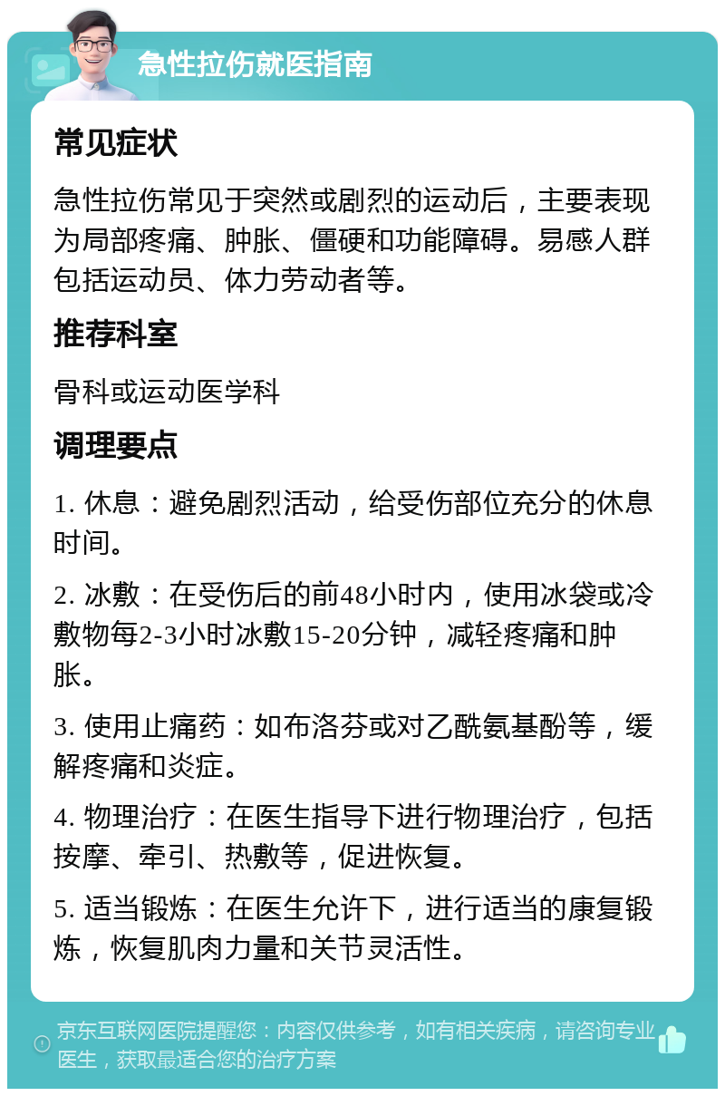 急性拉伤就医指南 常见症状 急性拉伤常见于突然或剧烈的运动后，主要表现为局部疼痛、肿胀、僵硬和功能障碍。易感人群包括运动员、体力劳动者等。 推荐科室 骨科或运动医学科 调理要点 1. 休息：避免剧烈活动，给受伤部位充分的休息时间。 2. 冰敷：在受伤后的前48小时内，使用冰袋或冷敷物每2-3小时冰敷15-20分钟，减轻疼痛和肿胀。 3. 使用止痛药：如布洛芬或对乙酰氨基酚等，缓解疼痛和炎症。 4. 物理治疗：在医生指导下进行物理治疗，包括按摩、牵引、热敷等，促进恢复。 5. 适当锻炼：在医生允许下，进行适当的康复锻炼，恢复肌肉力量和关节灵活性。