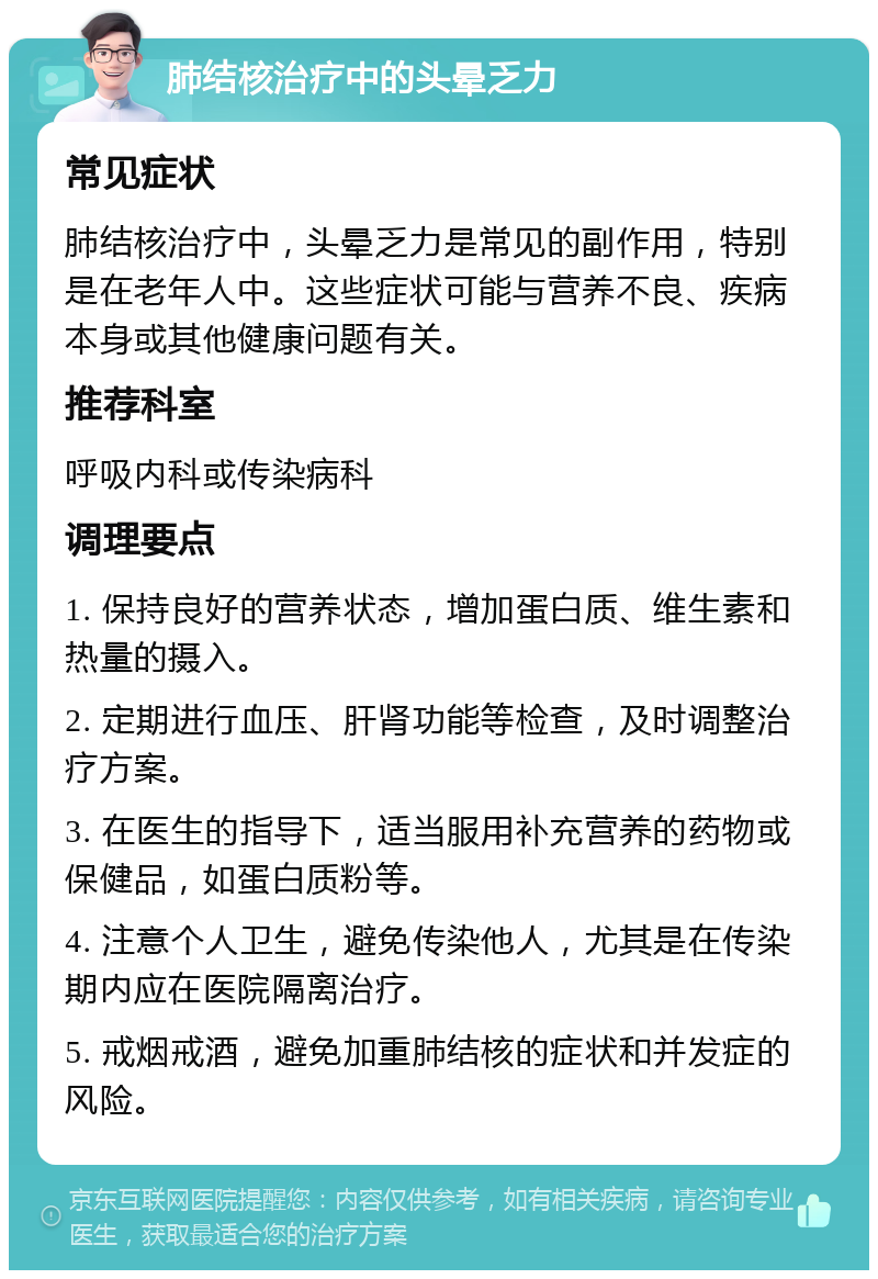 肺结核治疗中的头晕乏力 常见症状 肺结核治疗中，头晕乏力是常见的副作用，特别是在老年人中。这些症状可能与营养不良、疾病本身或其他健康问题有关。 推荐科室 呼吸内科或传染病科 调理要点 1. 保持良好的营养状态，增加蛋白质、维生素和热量的摄入。 2. 定期进行血压、肝肾功能等检查，及时调整治疗方案。 3. 在医生的指导下，适当服用补充营养的药物或保健品，如蛋白质粉等。 4. 注意个人卫生，避免传染他人，尤其是在传染期内应在医院隔离治疗。 5. 戒烟戒酒，避免加重肺结核的症状和并发症的风险。