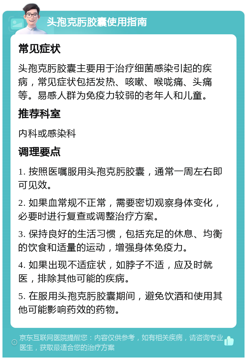 头孢克肟胶囊使用指南 常见症状 头孢克肟胶囊主要用于治疗细菌感染引起的疾病，常见症状包括发热、咳嗽、喉咙痛、头痛等。易感人群为免疫力较弱的老年人和儿童。 推荐科室 内科或感染科 调理要点 1. 按照医嘱服用头孢克肟胶囊，通常一周左右即可见效。 2. 如果血常规不正常，需要密切观察身体变化，必要时进行复查或调整治疗方案。 3. 保持良好的生活习惯，包括充足的休息、均衡的饮食和适量的运动，增强身体免疫力。 4. 如果出现不适症状，如脖子不适，应及时就医，排除其他可能的疾病。 5. 在服用头孢克肟胶囊期间，避免饮酒和使用其他可能影响药效的药物。