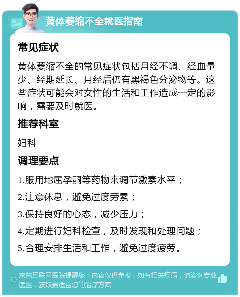 黄体萎缩不全就医指南 常见症状 黄体萎缩不全的常见症状包括月经不调、经血量少、经期延长、月经后仍有黑褐色分泌物等。这些症状可能会对女性的生活和工作造成一定的影响，需要及时就医。 推荐科室 妇科 调理要点 1.服用地屈孕酮等药物来调节激素水平； 2.注意休息，避免过度劳累； 3.保持良好的心态，减少压力； 4.定期进行妇科检查，及时发现和处理问题； 5.合理安排生活和工作，避免过度疲劳。