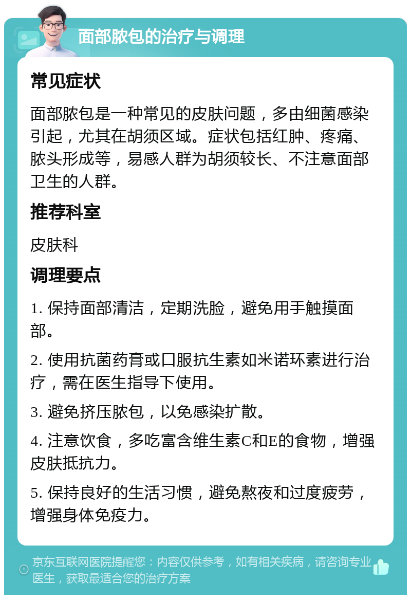 面部脓包的治疗与调理 常见症状 面部脓包是一种常见的皮肤问题，多由细菌感染引起，尤其在胡须区域。症状包括红肿、疼痛、脓头形成等，易感人群为胡须较长、不注意面部卫生的人群。 推荐科室 皮肤科 调理要点 1. 保持面部清洁，定期洗脸，避免用手触摸面部。 2. 使用抗菌药膏或口服抗生素如米诺环素进行治疗，需在医生指导下使用。 3. 避免挤压脓包，以免感染扩散。 4. 注意饮食，多吃富含维生素C和E的食物，增强皮肤抵抗力。 5. 保持良好的生活习惯，避免熬夜和过度疲劳，增强身体免疫力。