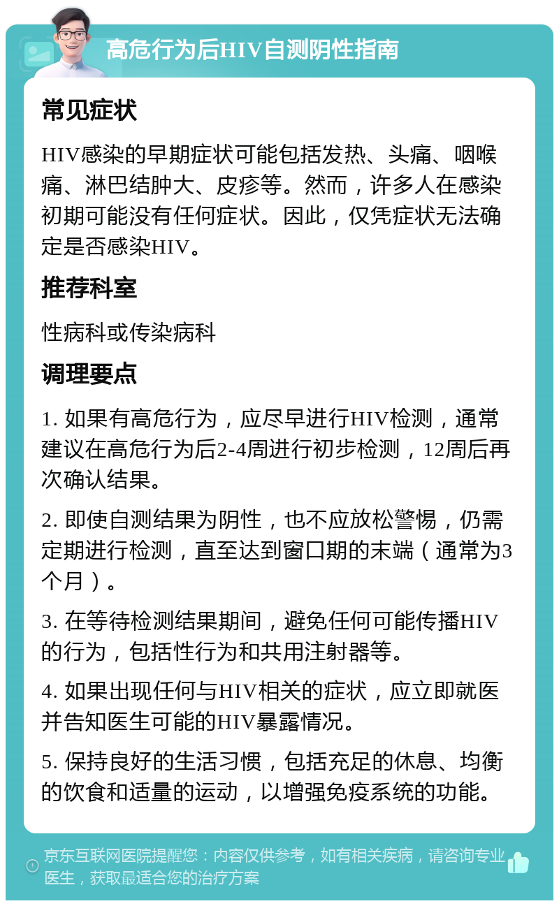 高危行为后HIV自测阴性指南 常见症状 HIV感染的早期症状可能包括发热、头痛、咽喉痛、淋巴结肿大、皮疹等。然而，许多人在感染初期可能没有任何症状。因此，仅凭症状无法确定是否感染HIV。 推荐科室 性病科或传染病科 调理要点 1. 如果有高危行为，应尽早进行HIV检测，通常建议在高危行为后2-4周进行初步检测，12周后再次确认结果。 2. 即使自测结果为阴性，也不应放松警惕，仍需定期进行检测，直至达到窗口期的末端（通常为3个月）。 3. 在等待检测结果期间，避免任何可能传播HIV的行为，包括性行为和共用注射器等。 4. 如果出现任何与HIV相关的症状，应立即就医并告知医生可能的HIV暴露情况。 5. 保持良好的生活习惯，包括充足的休息、均衡的饮食和适量的运动，以增强免疫系统的功能。