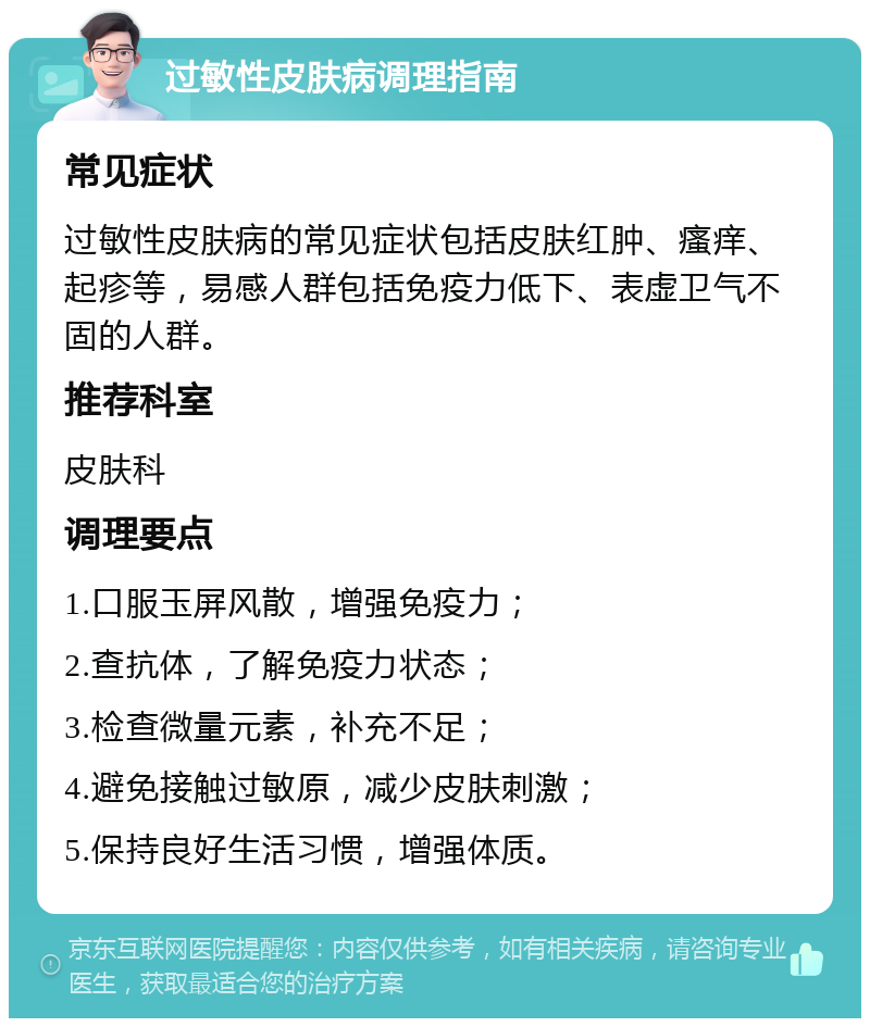 过敏性皮肤病调理指南 常见症状 过敏性皮肤病的常见症状包括皮肤红肿、瘙痒、起疹等，易感人群包括免疫力低下、表虚卫气不固的人群。 推荐科室 皮肤科 调理要点 1.口服玉屏风散，增强免疫力； 2.查抗体，了解免疫力状态； 3.检查微量元素，补充不足； 4.避免接触过敏原，减少皮肤刺激； 5.保持良好生活习惯，增强体质。